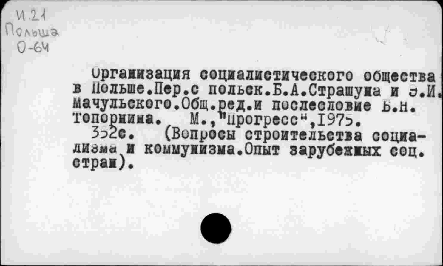 ﻿VI .2.-1 Польша.
О-64
организация социалистического общества в Польше.Пер.с польск.Б.А.Страшука и о,И мачульского.Общ.ред.и послесловие ь.н. топориима. М.,1’црогресси,19?5.
Зэ2с. (Вопросы строительства социализма и коммунизма.Опыт зарубежных соц. стран).